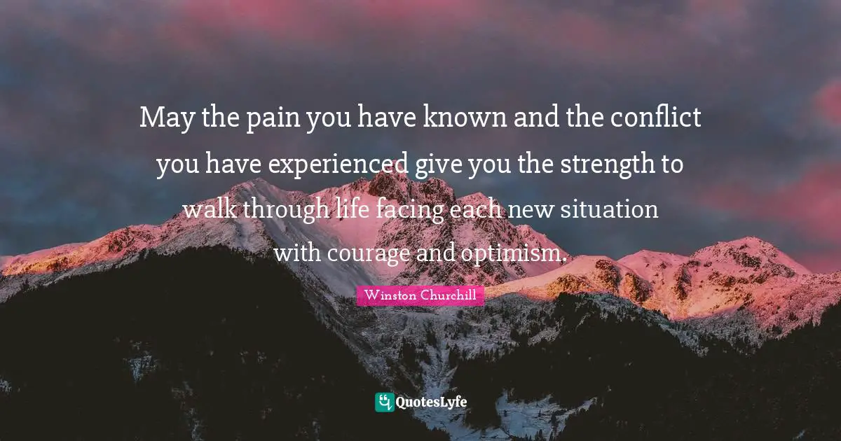 May the pain you have known and the conflict you have experienced give you the strength to walk through life facing each new situation with courage and optimism.