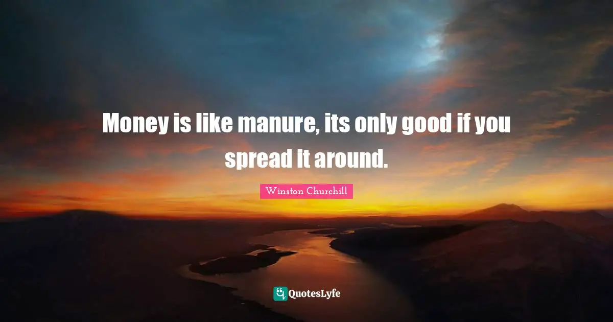 Money is like manure, its only good if you spread it around.