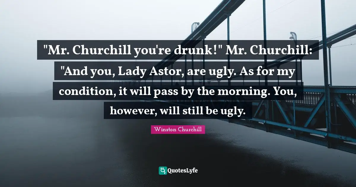 Drunk Quotes: ""Mr. Churchill you're drunk!" Mr. Churchill: "And you, Lady Astor, are ugly. As for my condition, it will pass by the morning. You, however, will still be ugly."