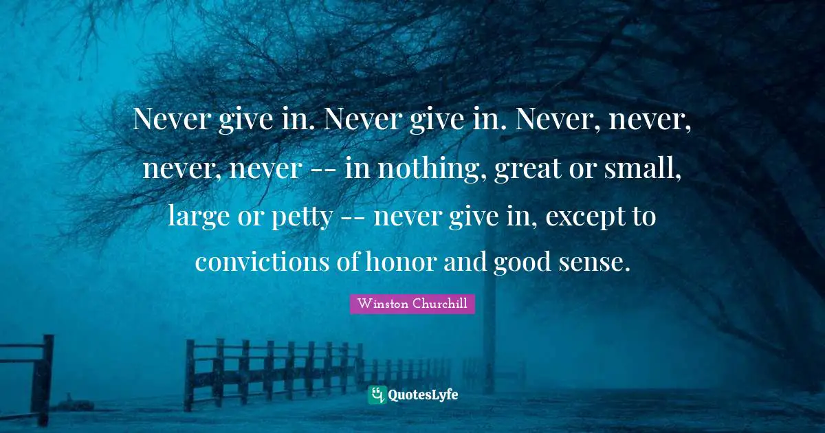 Never give in. Never give in. Never, never, never, never -- in nothing, great or small, large or petty -- never give in, except to convictions of honor and good sense.