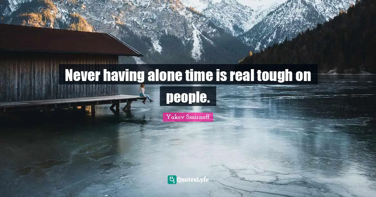 Never having alone time is real tough on people.