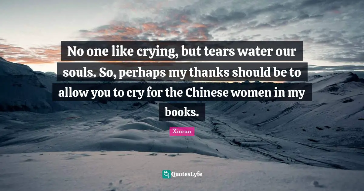 No one like crying, but tears water our souls. So, perhaps my thanks should be to allow you to cry for the Chinese women in my books.