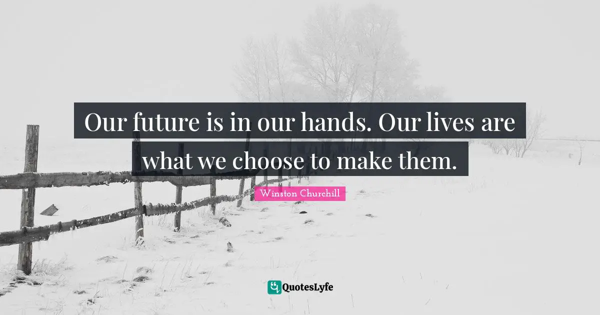 Our future is in our hands. Our lives are what we choose to make them.