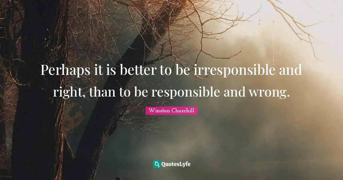 Perhaps it is better to be irresponsible and right, than to be responsible and wrong.