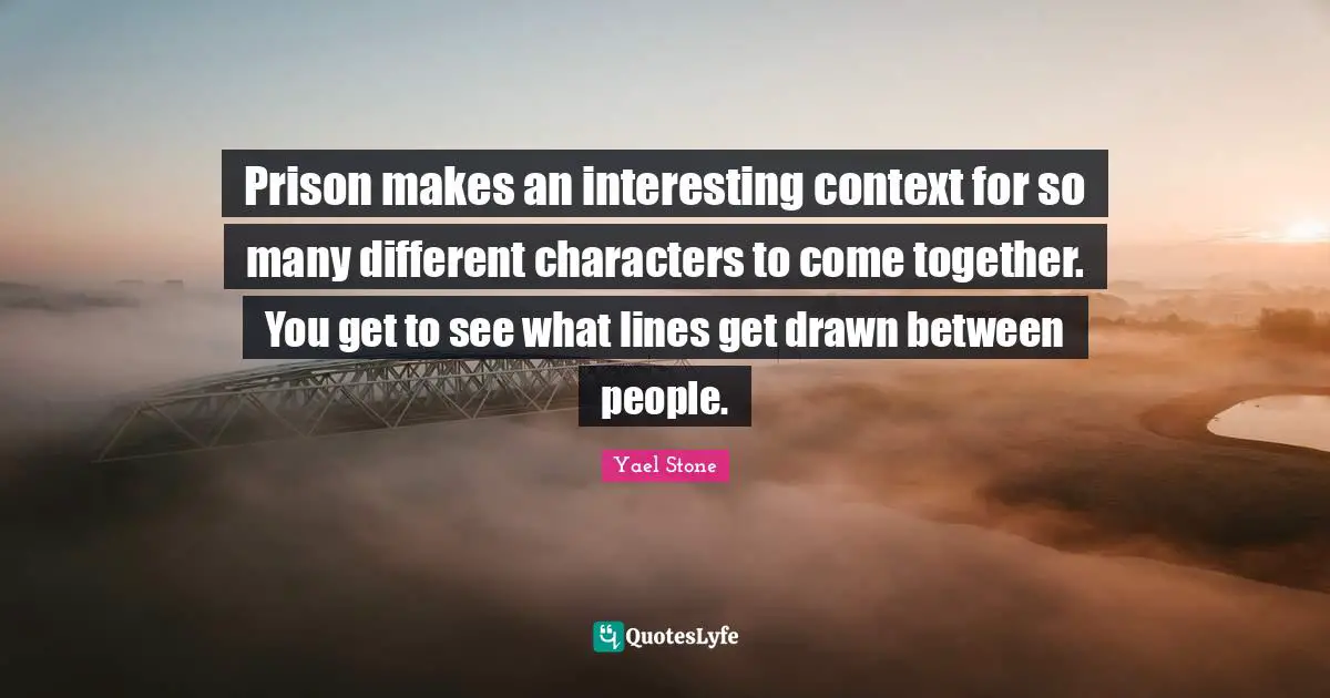 Prison makes an interesting context for so many different characters to come together. You get to see what lines get drawn between people.