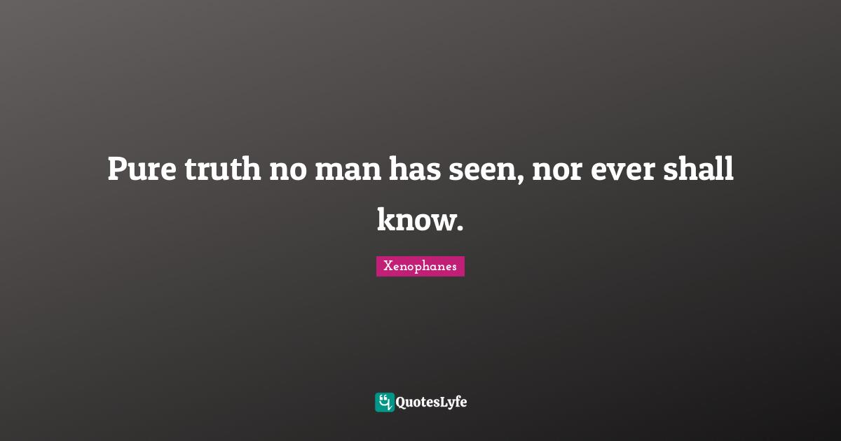 Pure truth no man has seen, nor ever shall know.