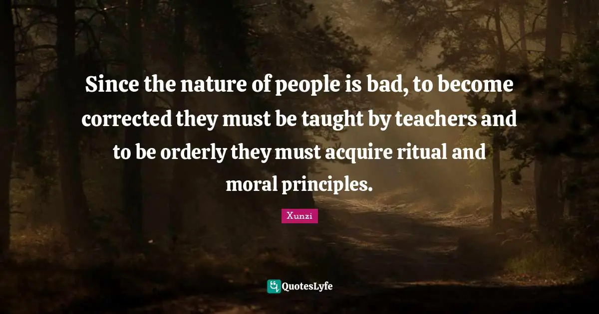 Since the nature of people is bad, to become corrected they must be taught by teachers and to be orderly they must acquire ritual and moral principles.
