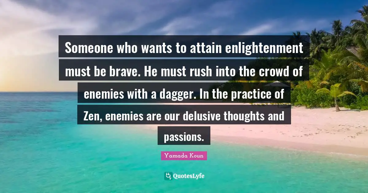 Someone who wants to attain enlightenment must be brave. He must rush into the crowd of enemies with a dagger. In the practice of Zen, enemies are our delusive thoughts and passions.