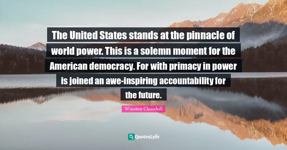 The United States stands at the pinnacle of world power. This is a solemn moment for the American democracy. For with primacy in power is joined an awe-inspiring accountability for the future.