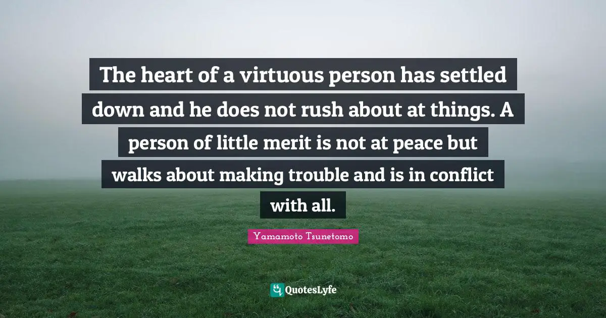 The heart of a virtuous person has settled down and he does not rush about at things. A person of little merit is not at peace but walks about making trouble and is in conflict with all.