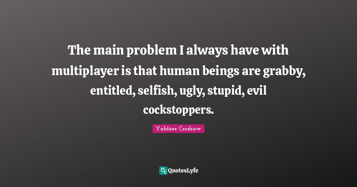 The main problem I always have with multiplayer is that human beings are grabby, entitled, selfish, ugly, stupid, evil cockstoppers.