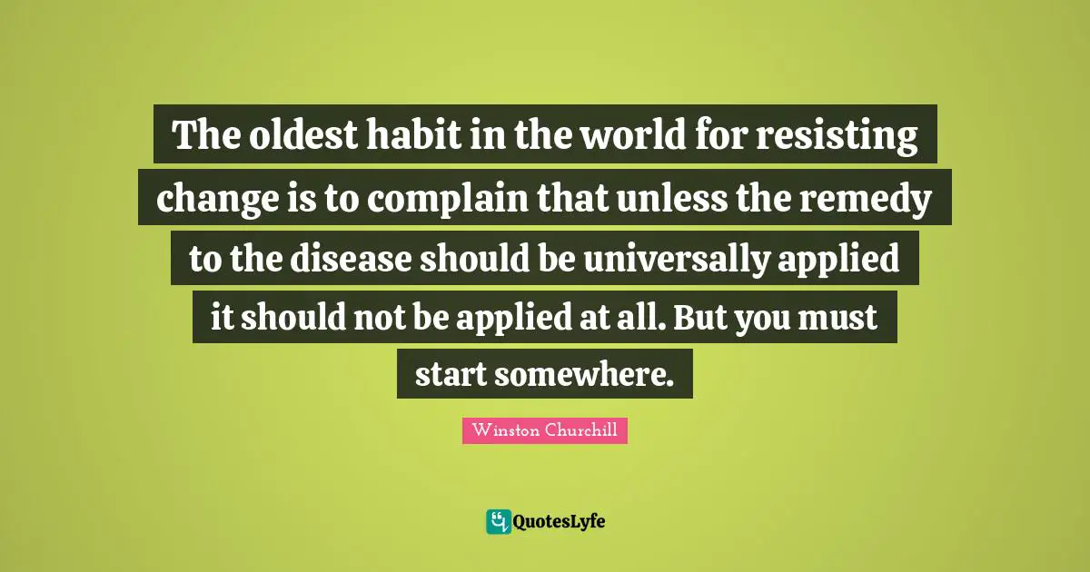 The oldest habit in the world for resisting change is to complain that unless the remedy to the disease should be universally applied it should not be applied at all. But you must start somewhere.