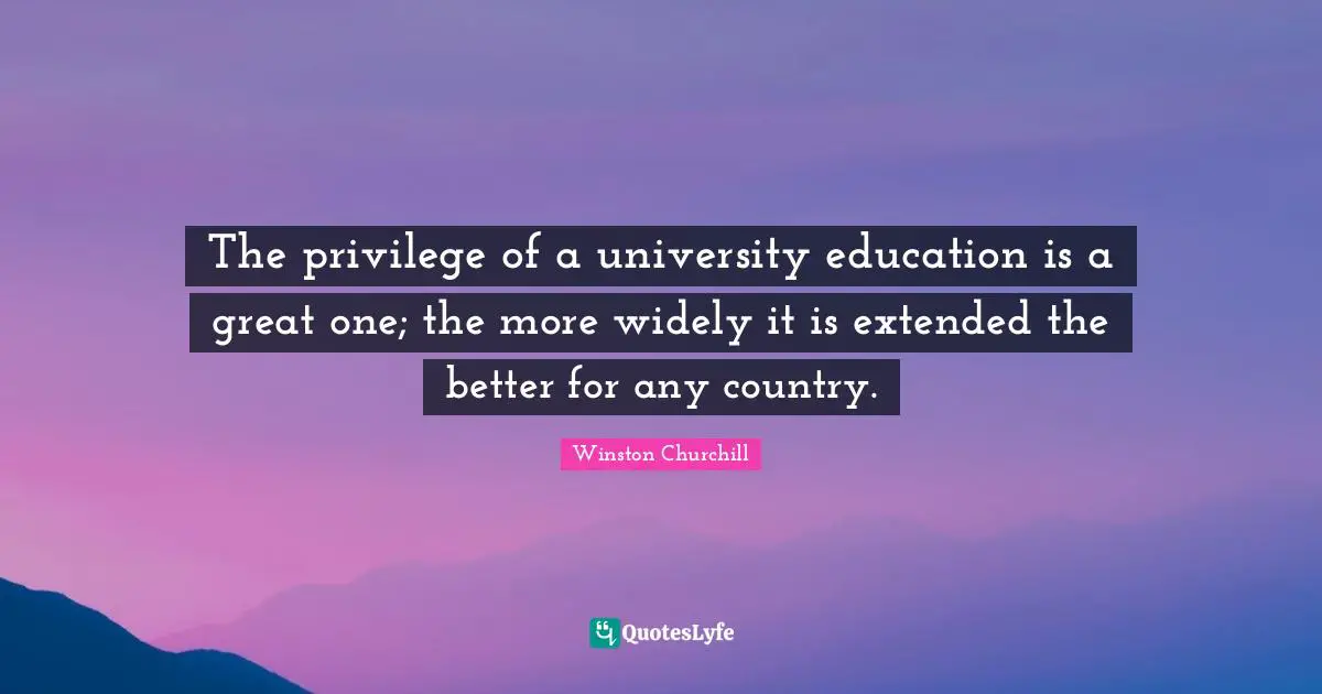 The privilege of a university education is a great one; the more widely it is extended the better for any country.