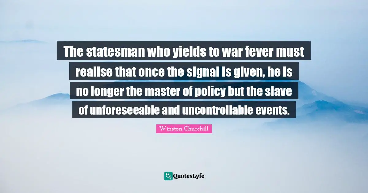 The statesman who yields to war fever must realise that once the signal is given, he is no longer the master of policy but the slave of unforeseeable and uncontrollable events.