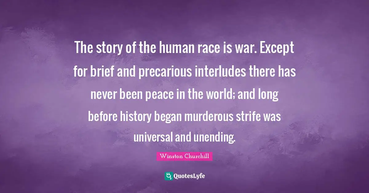 The story of the human race is war. Except for brief and precarious interludes there has never been peace in the world; and long before history began murderous strife was universal and unending.