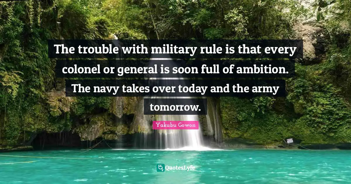 The trouble with military rule is that every colonel or general is soon full of ambition. The navy takes over today and the army tomorrow.