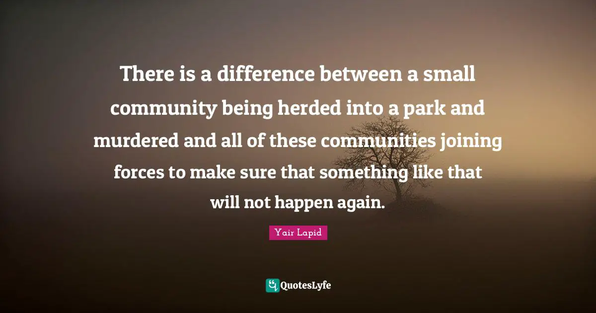 There is a difference between a small community being herded into a park and murdered and all of these communities joining forces to make sure that something like that will not happen again.