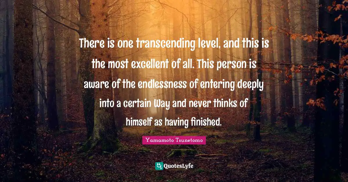 There is one transcending level, and this is the most excellent of all. This person is aware of the endlessness of entering deeply into a certain Way and never thinks of himself as having finished.