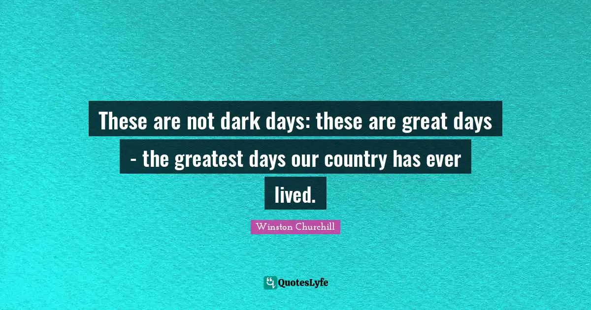 These are not dark days: these are great days - the greatest days our country has ever lived.