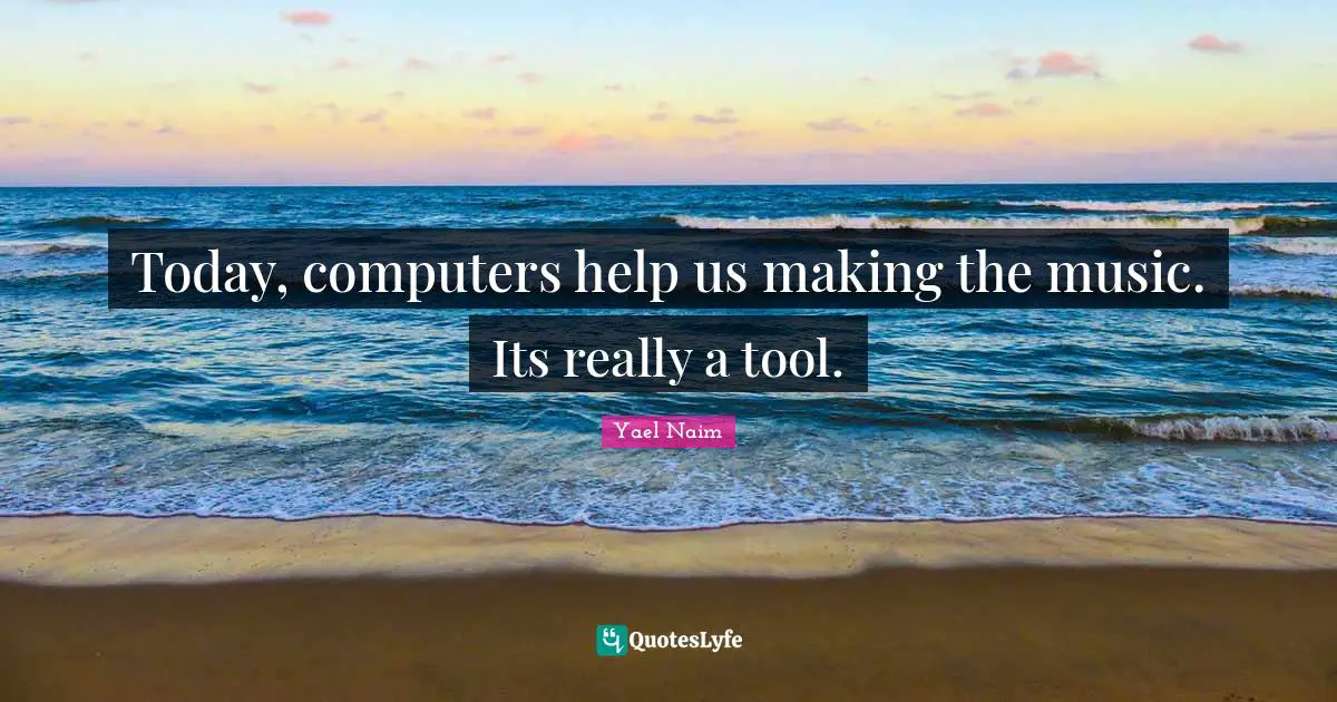 Today, computers help us making the music. Its really a tool.