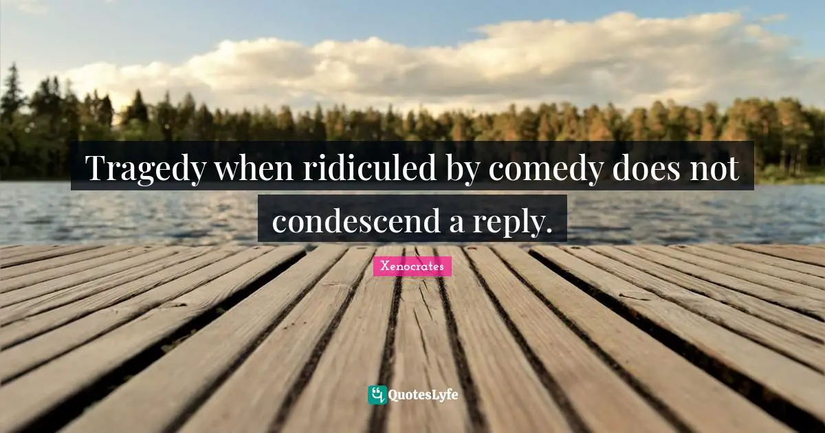 Tragedy when ridiculed by comedy does not condescend a reply.