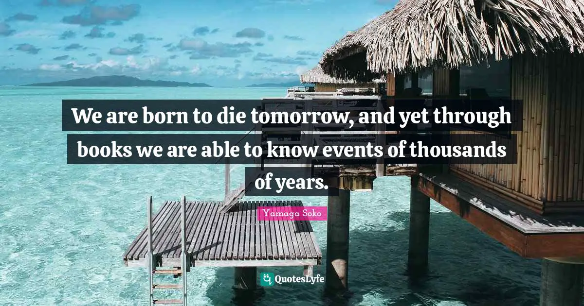 We are born to die tomorrow, and yet through books we are able to know events of thousands of years.