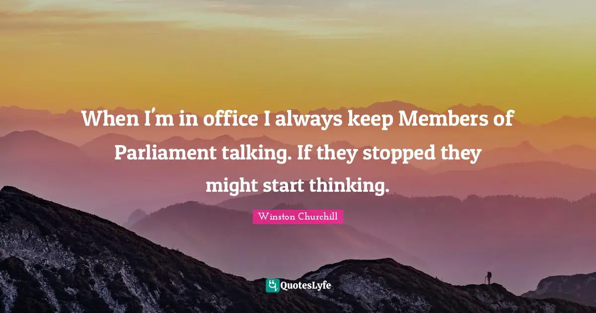 When I'm in office I always keep Members of Parliament talking. If they stopped they might start thinking.