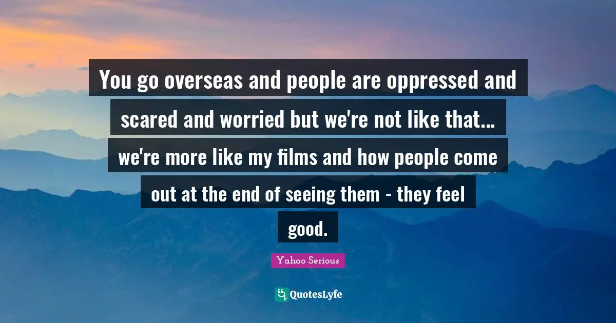 Yahoo Serious Quotes: "You go overseas and people are oppressed and scared and worried but we're not like that... we're more like my films and how people come out at the end of seeing them - they feel good."