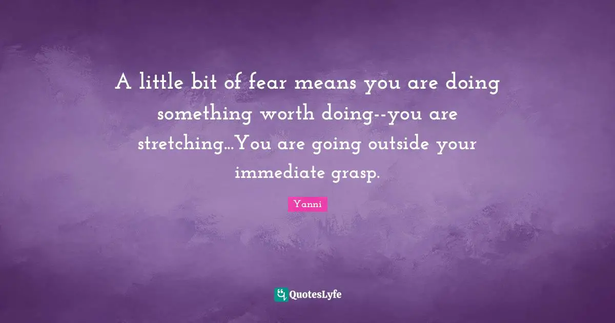 A little bit of fear means you are doing something worth doing--you are stretching...You are going outside your immediate grasp.
