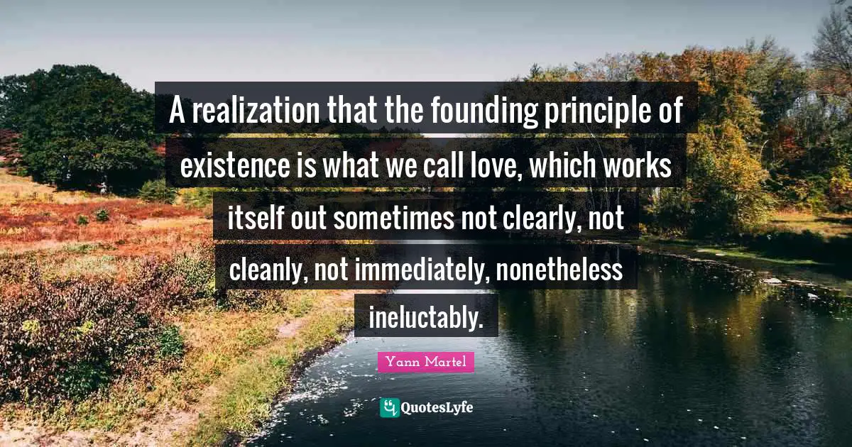 A realization that the founding principle of existence is what we call love, which works itself out sometimes not clearly, not cleanly, not immediately, nonetheless ineluctably.
