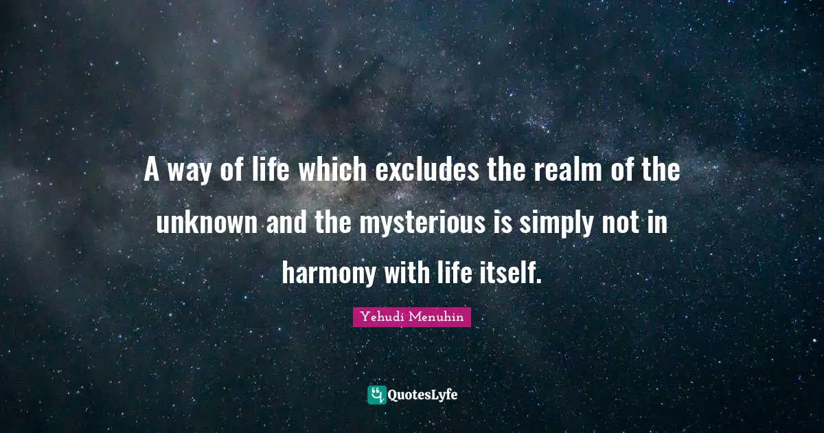 A way of life which excludes the realm of the unknown and the mysterious is simply not in harmony with life itself.