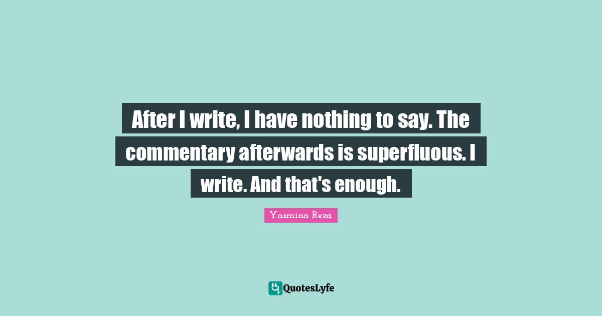 After I write, I have nothing to say. The commentary afterwards is superfluous. I write. And that's enough.