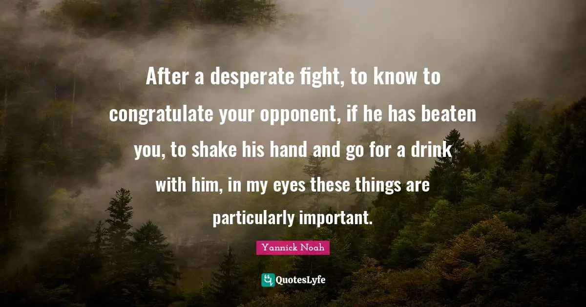 After a desperate fight, to know to congratulate your opponent, if he has beaten you, to shake his hand and go for a drink with him, in my eyes these things are particularly important.