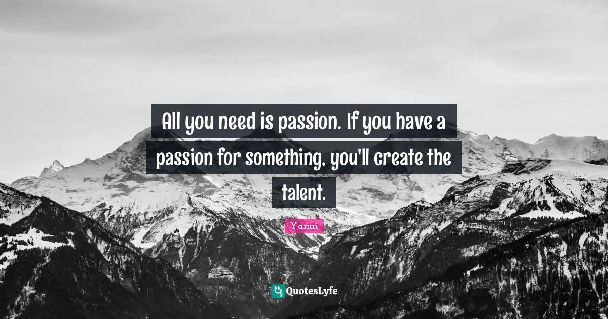 All you need is passion. If you have a passion for something, you'll create the talent.