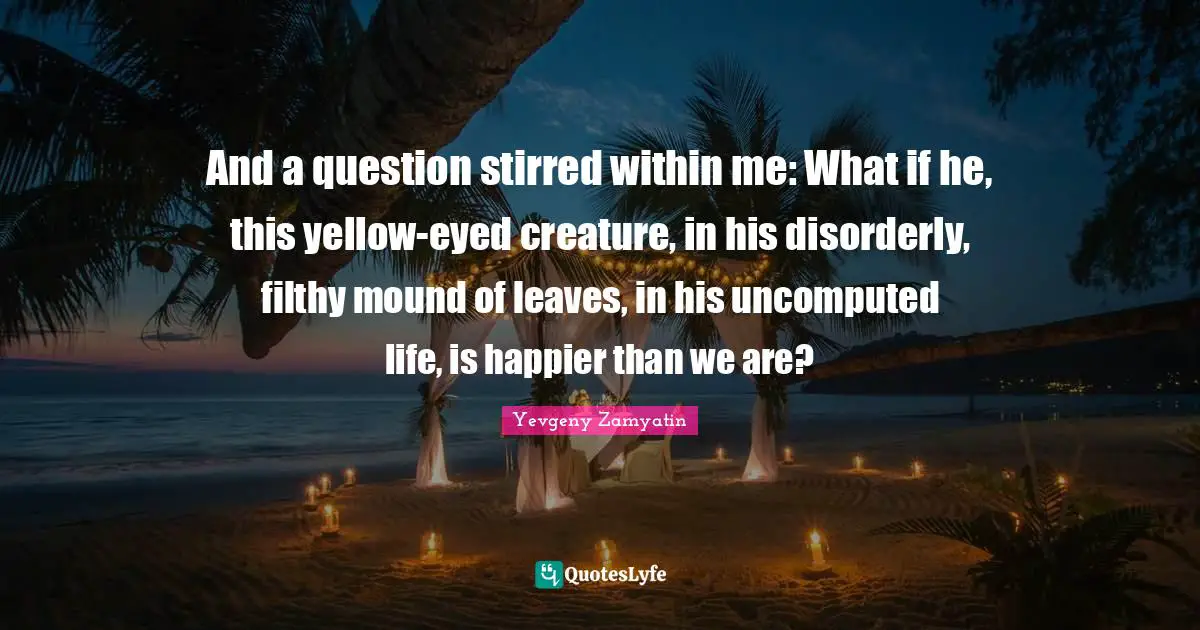 And a question stirred within me: What if he, this yellow-eyed creature, in his disorderly, filthy mound of leaves, in his uncomputed life, is happier than we are?