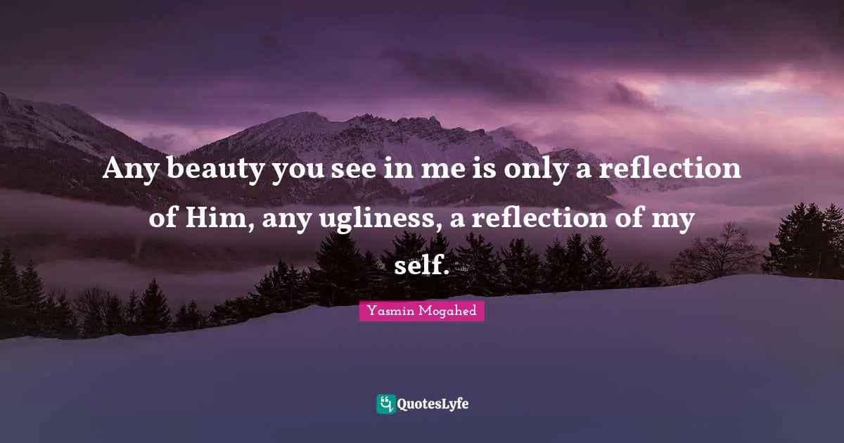 Any beauty you see in me is only a reflection of Him, any ugliness, a reflection of my self.