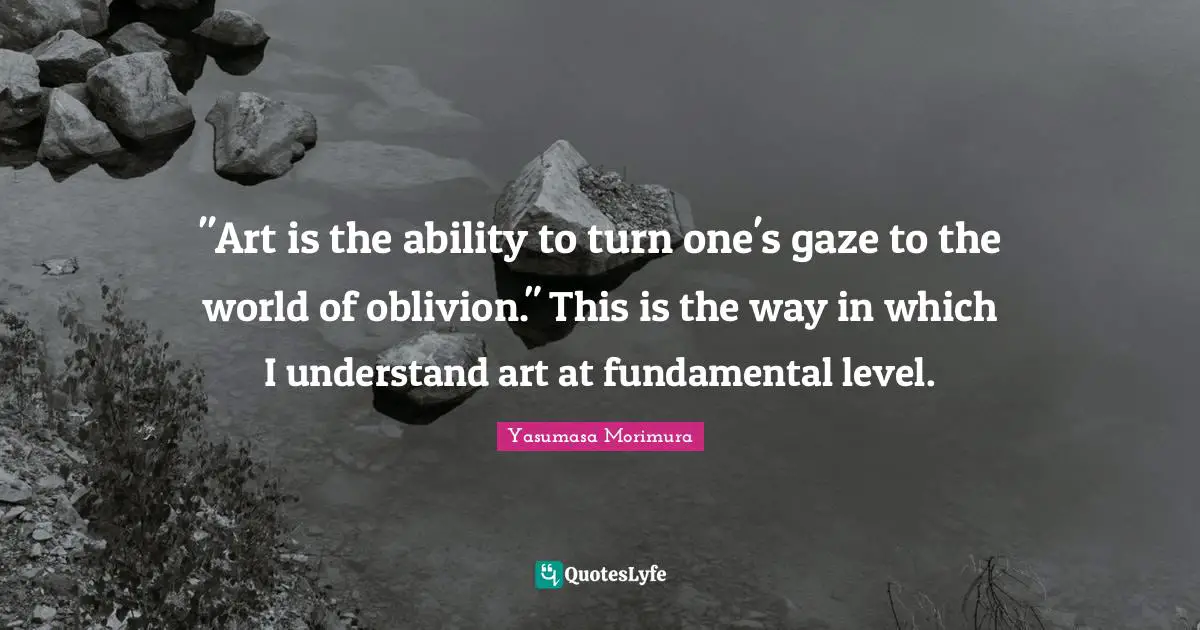 "Art is the ability to turn one's gaze to the world of oblivion." This is the way in which I understand art at fundamental level.