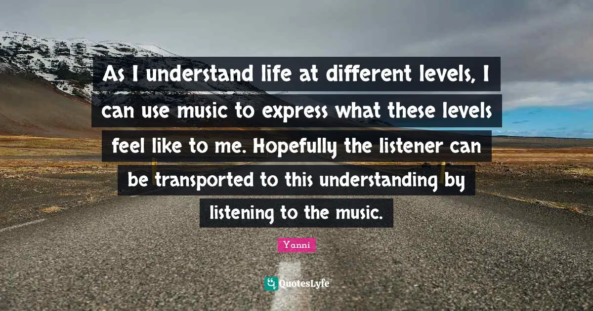 As I understand life at different levels, I can use music to express what these levels feel like to me. Hopefully the listener can be transported to this understanding by listening to the music.