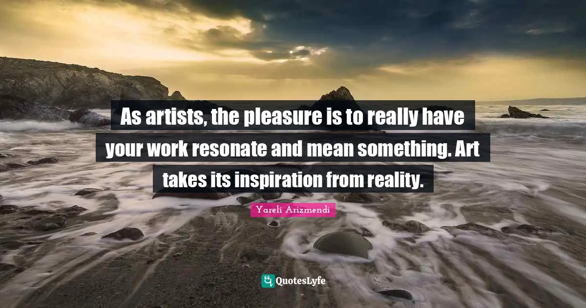 As artists, the pleasure is to really have your work resonate and mean something. Art takes its inspiration from reality.