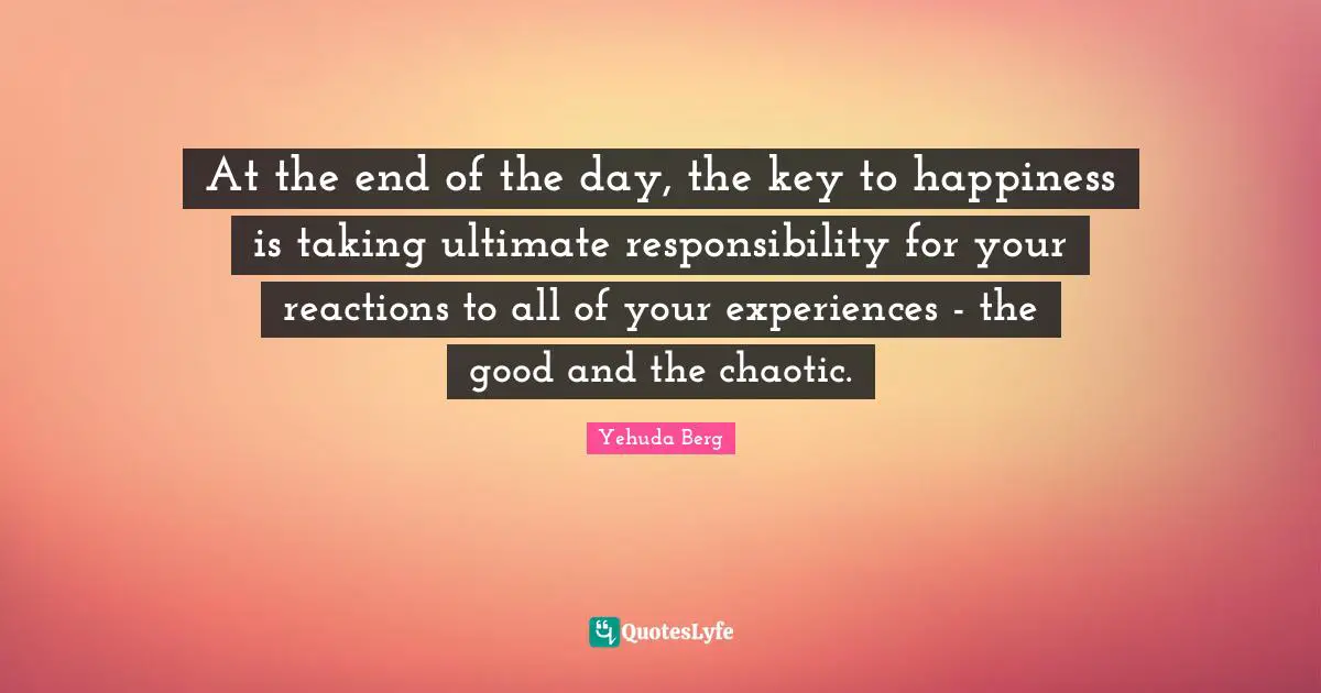 At the end of the day, the key to happiness is taking ultimate responsibility for your reactions to all of your experiences - the good and the chaotic.