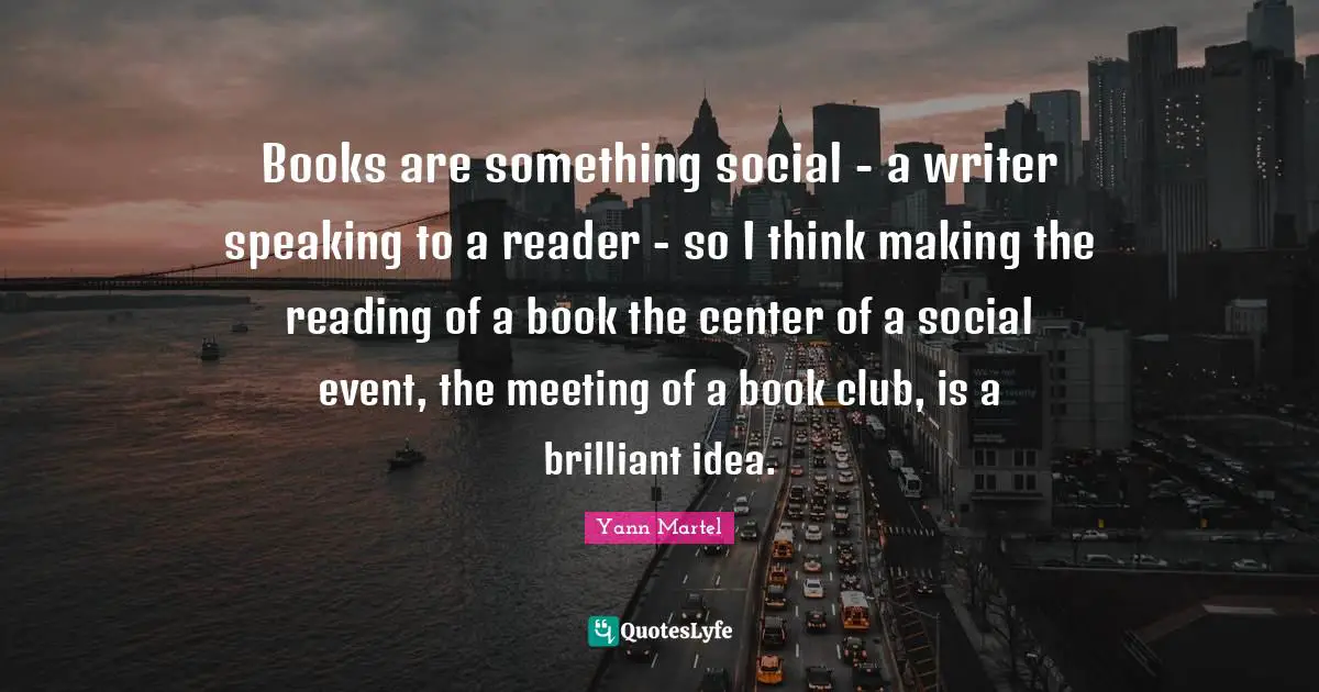 Books are something social - a writer speaking to a reader - so I think making the reading of a book the center of a social event, the meeting of a book club, is a brilliant idea.
