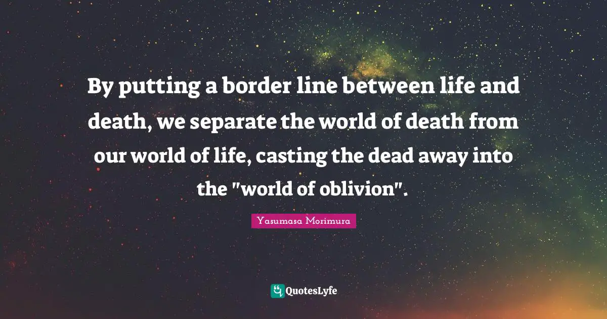 By putting a border line between life and death, we separate the world of death from our world of life, casting the dead away into the "world of oblivion".