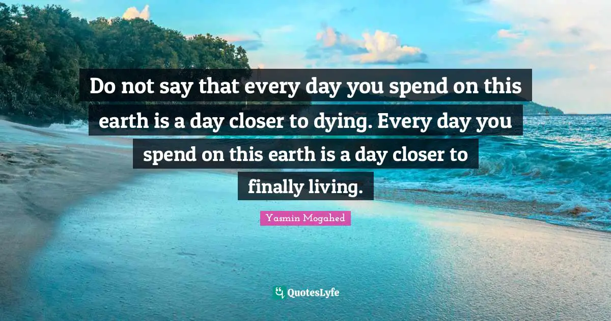 Do not say that every day you spend on this earth is a day closer to dying. Every day you spend on this earth is a day closer to finally living.