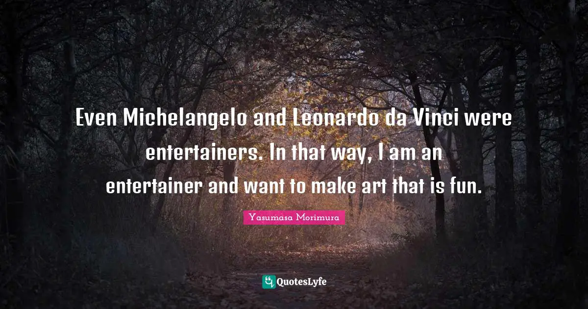Even Michelangelo and Leonardo da Vinci were entertainers. In that way, I am an entertainer and want to make art that is fun.