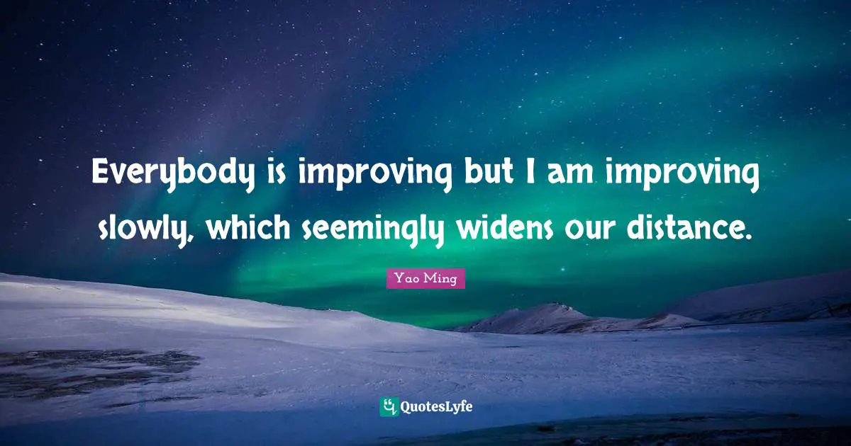 Everybody is improving but I am improving slowly, which seemingly widens our distance.
