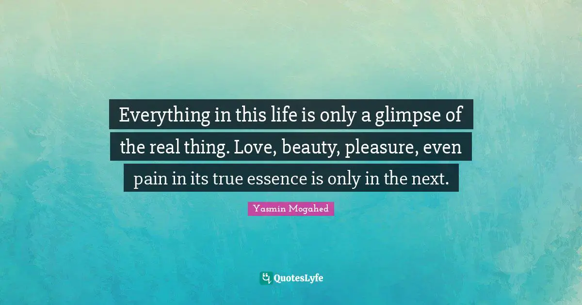 Everything in this life is only a glimpse of the real thing. Love, beauty, pleasure, even pain in its true essence is only in the next.