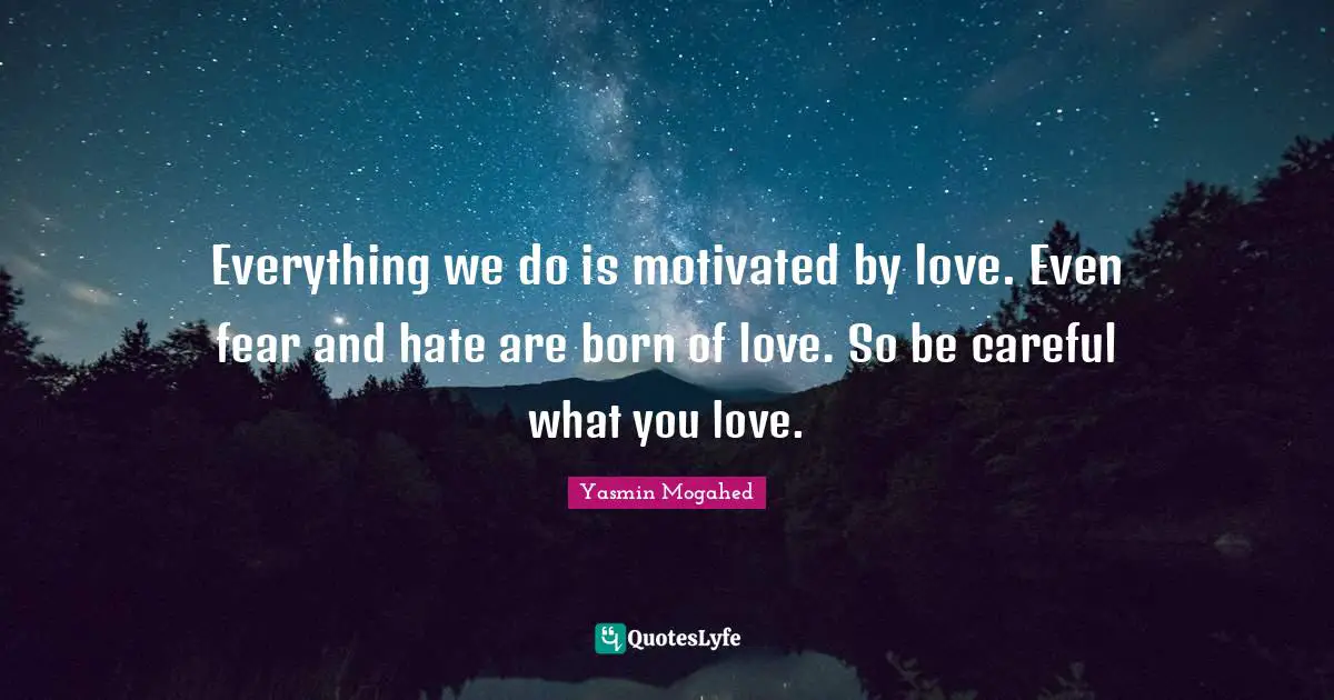 Everything we do is motivated by love. Even fear and hate are born of love. So be careful what you love.