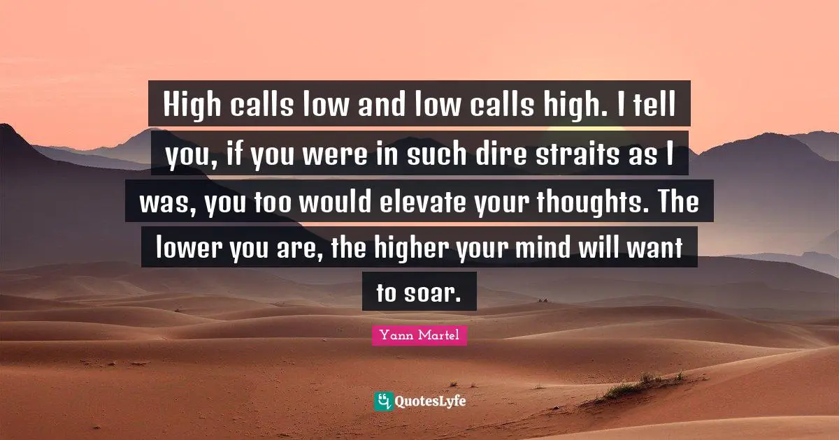 High calls low and low calls high. I tell you, if you were in such dire straits as I was, you too would elevate your thoughts. The lower you are, the higher your mind will want to soar.