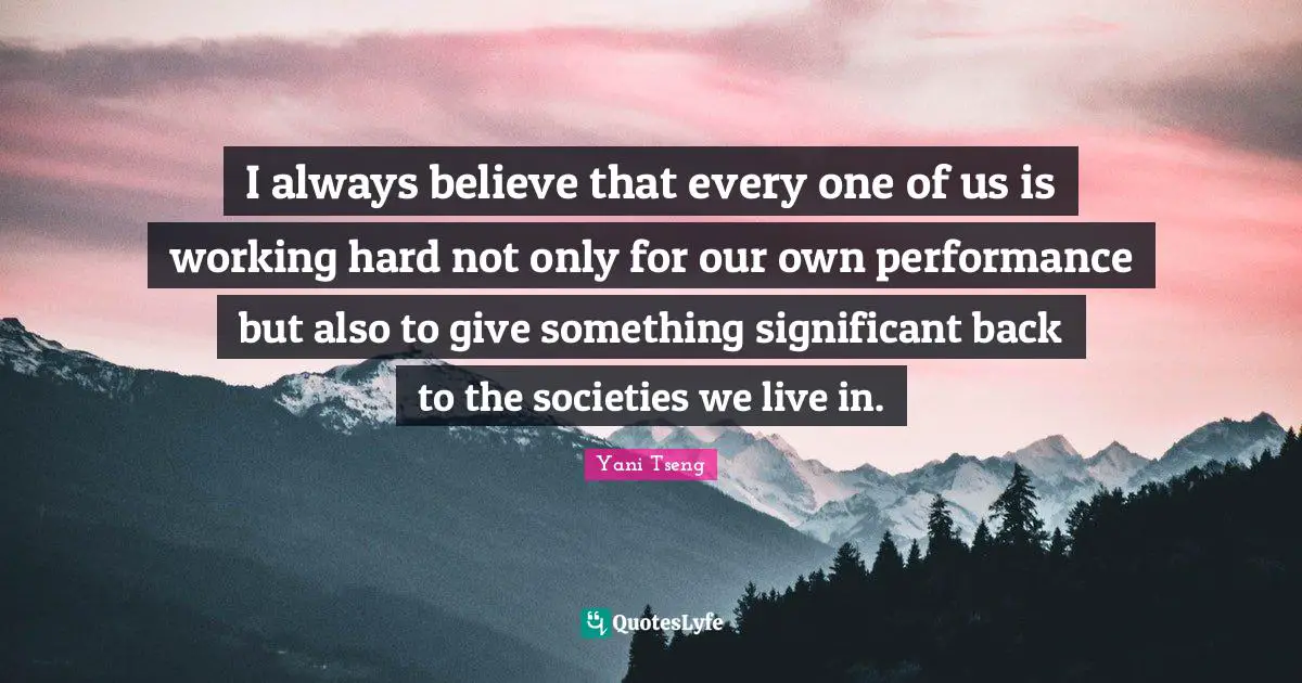 I always believe that every one of us is working hard not only for our own performance but also to give something significant back to the societies we live in.