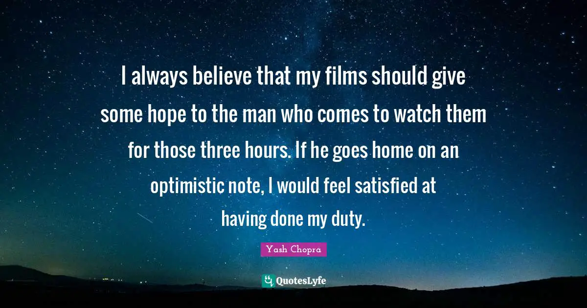 Always Believe Quotes: "I always believe that my films should give some hope to the man who comes to watch them for those three hours. If he goes home on an optimistic note, I would feel satisfied at having done my duty."